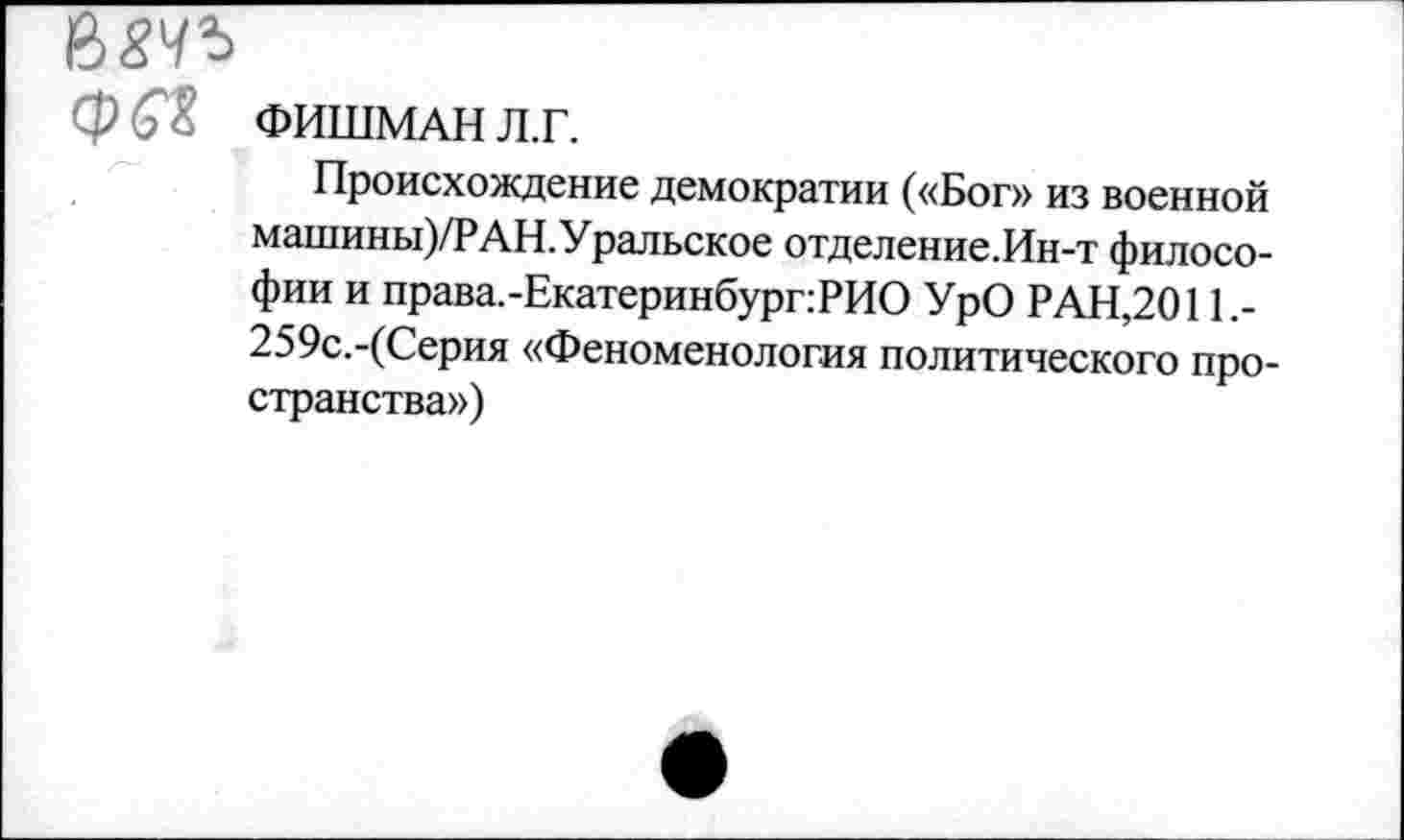 ﻿ФЙ'Х ФИШМАН л.г.
Происхождение демократии («Бог» из военной машины)/РАН.Уральское отделение.Ин-т философии и права.-Екатеринбург:РИО УрО РАН,2011,-259с.-(Серия «Феноменология политического пространства»)